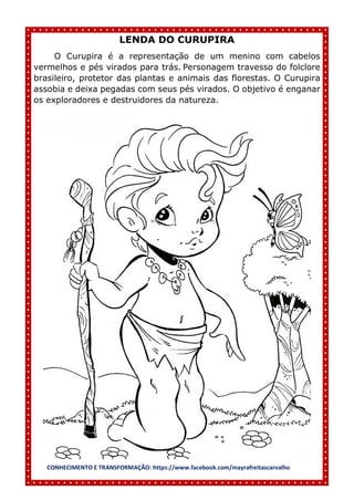 CONHECIMENTO E TRANSFORMAÇÃO: https://www.facebook.com/mayrafreitascarvalho
LENDA DO CURUPIRA
O Curupira é a representação de um menino com cabelos
vermelhos e pés virados para trás. Personagem travesso do folclore
brasileiro, protetor das plantas e animais das florestas. O Curupira
assobia e deixa pegadas com seus pés virados. O objetivo é enganar
os exploradores e destruidores da natureza.
 
