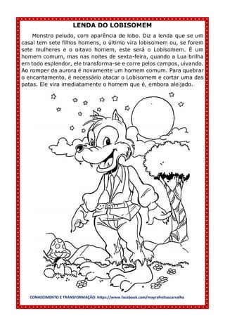 CONHECIMENTO E TRANSFORMAÇÃO: https://www.facebook.com/mayrafreitascarvalho
LENDA DO LOBISOMEM
Monstro peludo, com aparência de lobo. Diz a lenda que se um
casal tem sete filhos homens, o último vira lobisomem ou, se forem
sete mulheres e o oitavo homem, este será o Lobisomem. É um
homem comum, mas nas noites de sexta-feira, quando a Lua brilha
em todo esplendor, ele transforma-se e corre pelos campos, uivando.
Ao romper da aurora é novamente um homem comum. Para quebrar
o encantamento, é necessário atacar o Lobisomem e cortar uma das
patas. Ele vira imediatamente o homem que é, embora aleijado.
 