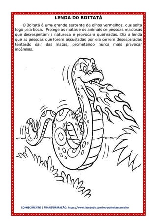 CONHECIMENTO E TRANSFORMAÇÃO: https://www.facebook.com/mayrafreitascarvalho
LENDA DO BOITATÁ
O Boitatá é uma grande serpente de olhos vermelhos, que solta
fogo pela boca. Protege as matas e os animais de pessoas maldosas
que desrespeitam a natureza e provocam queimadas. Diz a lenda
que as pessoas que forem assustadas por ela correm desesperadas
tentando sair das matas, prometendo nunca mais provocar
incêndios.
 