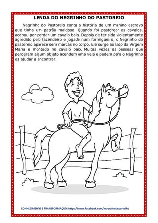 CONHECIMENTO E TRANSFORMAÇÃO: https://www.facebook.com/mayrafreitascarvalho
LENDA DO NEGRINHO DO PASTOREIO
Negrinho do Pastoreio conta a história de um menino escravo
que tinha um patrão maldoso. Quando foi pastorear os cavalos,
acabou por perder um cavalo baio. Depois de ter sido violentamente
agredido pelo fazendeiro e jogado num formigueiro, o Negrinho do
pastoreio aparece sem marcas no corpo. Ele surge ao lado da Virgem
Maria e montado no cavalo baio. Muitas vezes as pessoas que
perderam algum objeto acendem uma vela e pedem para o Negrinho
os ajudar a encontrar.
 