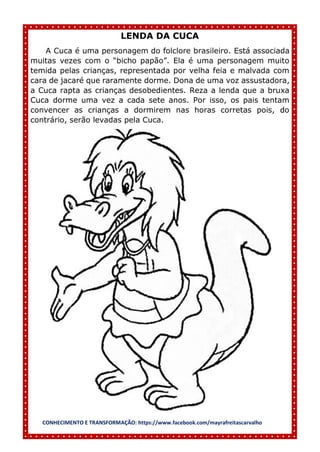 CONHECIMENTO E TRANSFORMAÇÃO: https://www.facebook.com/mayrafreitascarvalho
LENDA DA CUCA
A Cuca é uma personagem do folclore brasileiro. Está associada
muitas vezes com o “bicho papão”. Ela é uma personagem muito
temida pelas crianças, representada por velha feia e malvada com
cara de jacaré que raramente dorme. Dona de uma voz assustadora,
a Cuca rapta as crianças desobedientes. Reza a lenda que a bruxa
Cuca dorme uma vez a cada sete anos. Por isso, os pais tentam
convencer as crianças a dormirem nas horas corretas pois, do
contrário, serão levadas pela Cuca.
 