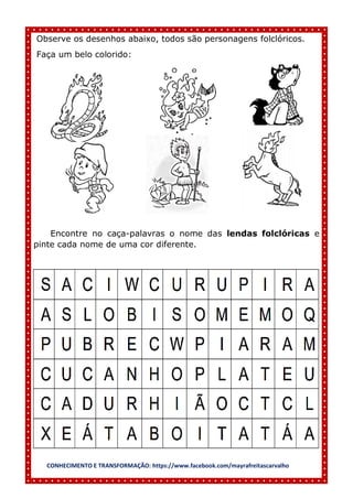 CONHECIMENTO E TRANSFORMAÇÃO: https://www.facebook.com/mayrafreitascarvalho
Observe os desenhos abaixo, todos são personagens folclóricos.
Faça um belo colorido:
Encontre no caça-palavras o nome das lendas folclóricas e
pinte cada nome de uma cor diferente.
 