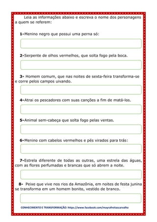 CONHECIMENTO E TRANSFORMAÇÃO: https://www.facebook.com/mayrafreitascarvalho
Leia as informações abaixo e escreva o nome dos personagens
a quem se referem:
1-Menino negro que possui uma perna só:
2-Serpente de olhos vermelhos, que solta fogo pela boca.
3- Homem comum, que nas noites de sexta-feira transforma-se
e corre pelos campos uivando.
4-Atrai os pescadores com suas canções a fim de matá-los.
5-Animal sem-cabeça que solta fogo pelas ventas.
6-Menino com cabelos vermelhos e pés virados para trás:
7-Estrela diferente de todas as outras, uma estrela das águas,
com as flores perfumadas e brancas que só abrem a noite.
8- Peixe que vive nos rios da Amazônia, em noites de festa junina
se transforma em um homem bonito, vestido de branco.
 