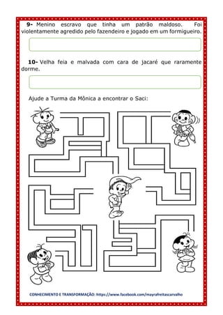 CONHECIMENTO E TRANSFORMAÇÃO: https://www.facebook.com/mayrafreitascarvalho
9- Menino escravo que tinha um patrão maldoso. Foi
violentamente agredido pelo fazendeiro e jogado em um formigueiro.
10- Velha feia e malvada com cara de jacaré que raramente
dorme.
Ajude a Turma da Mônica a encontrar o Saci:
 