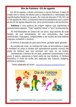 CONHECIMENTO E TRANSFORMAÇÃO: https://www.facebook.com/mayrafreitascarvalho
Dia do Folclore -22 de agosto
Em 22 de agosto, o Brasil comemora o dia do Folclore. A data foi
criada com o intuito de alertar para a importância e valorização das
manifestações folclóricas no país. Por meio do Decreto nº 56.747, de
17 de agosto de 1965, o Congresso Nacional estabeleceu que a partir
do dia 22 de agosto daquele ano, seria comemorado o dia do folclore.
Folclore é uma palavra de origem inglesa cujo significado é
conhecimento popular. “Folk” significa “povo” e “lore” conhecimento.
As manifestações da cultura de um povo, seja através de suas
lendas, da sua alimentação, do seu artesanato, das suas
vestimentas, linguagem, religiosidades e de muitos de seus hábitos
originais, compõem o folclore.
O folclore é passado de pais para filhos, geração após geração.
As canções de ninar, as cantigas de roda, as brincadeiras e jogos
e também os mitos e lendas que aprendemos quando criança são
parte do folclore que nos ensinam em casa ou na escola.
Conhecendo o folclore de um país, podemos compreender o seu
povo. E assim, passamos a fazer parte de sua História. O Folclore
Brasileiro, é fruto da união dos aspectos das culturas indígena,
africana e europeia.
Texto adaptado da fonte: https://www.todamateria.com.br/dia-do-folclore/
 