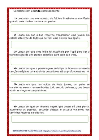 CONHECIMENTO E TRANSFORMAÇÃO: https://www.facebook.com/mayrafreitascarvalho
Complete com a lenda correspondente:
1- Lenda em que um monstro do folclore brasileiro se manifesta
quando uma mulher namora um padre:
2- Lenda em que a Lua resolveu transformar uma jovem em
estrela diferente de todas as outras: uma estrela das águas.
3- Lenda em que uma índia foi escolhida por Tupã para ser a
transmissora de um grande benefício para toda sua tribo.
4- Lenda em que a personagem enfeitiça os homens entoando
canções mágicas para atrair os pescadores até as profundezas no rio.
5- Lenda em que nas noites de festa junina, um peixe se
transforma em um homem bonito, todo vestido de branco, que busca
atrair as moças e conquistá-las.
6- Lenda em que um menino negro, que possui só uma perna,
atormenta as pessoas, esconde objetos e assusta viajantes nos
caminhos escuros e solitários.
 