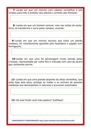 CONHECIMENTO E TRANSFORMAÇÃO: https://www.facebook.com/mayrafreitascarvalho
7- Lenda em que um menino com cabelos vermelhos e pés
virados para trás é protetor das plantas e animais das florestas.
8- Lenda em que um homem comum, mas nas noites de sexta-
feira, se transforma e corre pelos campos, uivando.
9- Lenda em que um menino escravo que tinha um patrão
maldoso, foi violentamente agredido pelo fazendeiro e jogado num
formigueiro.
10-Lenda em que uma há personagem muito temida pelas
crianças, representada por velha feia e malvada com cara de jacaré
que raramente dorme.
11- Lenda em que uma grande serpente de olhos vermelhos, que
solta fogo pela boca, protege as matas e os animais de pessoas
maldosas que desrespeitam a natureza e provocam queimadas:
12- De qual lenda você mais gostou? Justifique:
 