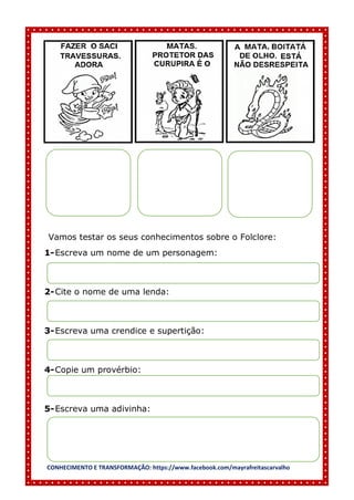 CONHECIMENTO E TRANSFORMAÇÃO: https://www.facebook.com/mayrafreitascarvalho
Vamos testar os seus conhecimentos sobre o Folclore:
1-Escreva um nome de um personagem:
2-Cite o nome de uma lenda:
3-Escreva uma crendice e supertição:
4-Copie um provérbio:
5-Escreva uma adivinha:
 