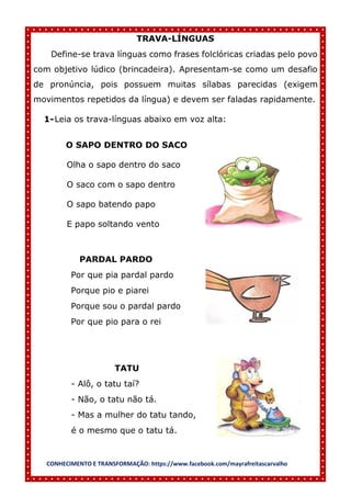 CONHECIMENTO E TRANSFORMAÇÃO: https://www.facebook.com/mayrafreitascarvalho
TRAVA-LÍNGUAS
Define-se trava línguas como frases folclóricas criadas pelo povo
com objetivo lúdico (brincadeira). Apresentam-se como um desafio
de pronúncia, pois possuem muitas sílabas parecidas (exigem
movimentos repetidos da língua) e devem ser faladas rapidamente.
1-Leia os trava-línguas abaixo em voz alta:
O SAPO DENTRO DO SACO
Olha o sapo dentro do saco
O saco com o sapo dentro
O sapo batendo papo
E papo soltando vento
PARDAL PARDO
Por que pia pardal pardo
Porque pio e piarei
Porque sou o pardal pardo
Por que pio para o rei
TATU
- Alô, o tatu taí?
- Não, o tatu não tá.
- Mas a mulher do tatu tando,
é o mesmo que o tatu tá.
 