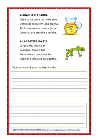CONHECIMENTO E TRANSFORMAÇÃO: https://www.facebook.com/mayrafreitascarvalho
A ARANHA E A JARRA
Debaixo da cama tem uma jarra.
Dentro da jarra tem uma aranha.
Tanto a aranha arranha a jarra,
Como a jarra arranha a aranha.
A LARGATIXA DA TIA
Larga a tia, largatixa!
Lagartixa, larga a tia!
Só no dia em que a sua tia
Chamar a largatixa de lagartixa.
Copie os trava-línguas na letra cursiva:
______________________________________________________________________________________
______________________________________________________________________________________
______________________________________________________________________________________
______________________________________________________________________________________
______________________________________________________________________________________
______________________________________________________________________________________
______________________________________________________________________________________
______________________________________________________________________________________
______________________________________________________________________________________
______________________________________________________________________________________
______________________________________________________________________________________
_____________________________________________________________________________________
 