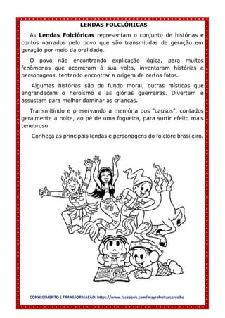 CONHECIMENTO E TRANSFORMAÇÃO: https://www.facebook.com/mayrafreitascarvalho
LENDAS FOLCLÓRICAS
As Lendas Folclóricas representam o conjunto de histórias e
contos narrados pelo povo que são transmitidas de geração em
geração por meio da oralidade.
O povo não encontrando explicação lógica, para muitos
fenômenos que ocorreram à sua volta, inventaram histórias e
personagens, tentando encontrar a origem de certos fatos.
Algumas histórias são de fundo moral, outras místicas que
engrandecem o heroísmo e as glórias guerreiras. Divertem e
assustam para melhor dominar as crianças.
Transmitindo e preservando a memória dos “causos”, contados
geralmente a noite, ao pé de uma fogueira, para surtir efeito mais
tenebroso.
Conheça as principais lendas e personagens do folclore brasileiro.
 