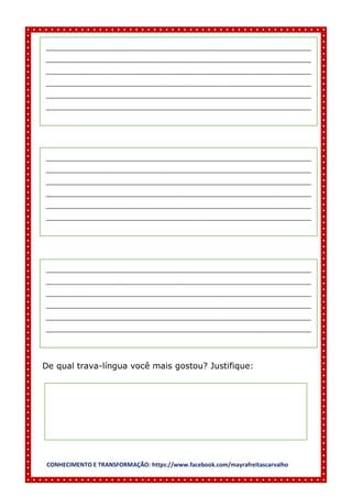 CONHECIMENTO E TRANSFORMAÇÃO: https://www.facebook.com/mayrafreitascarvalho
De qual trava-língua você mais gostou? Justifique:
__________________________________________________________________________________
__________________________________________________________________________________
__________________________________________________________________________________
__________________________________________________________________________________
__________________________________________________________________________________
__________________________________________________________________________________
__________________________________________________________________________________
__________________________________________________________________________________
__________________________________________________________________________________
__________________________________________________________________________________
__________________________________________________________________________________
__________________________________________________________________________________
__________________________________________________________________________________
__________________________________________________________________________________
__________________________________________________________________________________
__________________________________________________________________________________
__________________________________________________________________________________
__________________________________________________________________________________
 