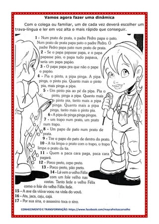 CONHECIMENTO E TRANSFORMAÇÃO: https://www.facebook.com/mayrafreitascarvalho
Vamos agora fazer uma dinâmica
Com o colega ou familiar, um de cada vez deverá escolher um
trava-língua e ler em voz alta o mais rápido que conseguir.
 