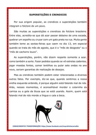 CONHECIMENTO E TRANSFORMAÇÃO: https://www.facebook.com/mayrafreitascarvalho
SUPERSTIÇÕES E CRENDICES
Por sua origem popular, as crendices e superstições também
integram o folclore de um povo.
São muitas as superstições e crendices do folclore brasileiro.
Entre elas, acredita-se que dá azar passar debaixo de uma escada,
quebrar um espelho ou cruzar com um gato preto na rua. Muita gente
também teme as sextas-feiras que caem no dia 13, em especial
quando se trata do mês de agosto, que é o "mês de desgosto" ou o
"mês de cachorro louco”.
As superstições, porém, não dizem respeito somente a azar,
como também a sorte. Fazer pedidos quando se vê estrelas cadentes,
jogar moedas fontes, comer lentilhas ou pular sete ondas no ano
novo, seriam garantias de realização de desejos.
Mas as crendices também podem estar relacionadas a diversos
outros fatos. Por exemplo, diz-se que, quando sentimos a nossa
orelha esquerda ardendo, é porque alguém está falando mal de nós.
Aliás, nesses momentos, é aconselhável morder o colarinho da
camisa ou a gola da blusa que se está usando. Assim, quem está
falando mal de nós morde a língua e cala a boca.
 