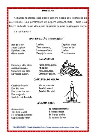 CONHECIMENTO E TRANSFORMAÇÃO: https://www.facebook.com/mayrafreitascarvalho
MÚSICAS
A música folclórica está quase sempre ligada aos interesses da
coletividade. São geralmente de origem desconhecida. Todas elas
fazem parte da nossa vida e são passadas de uma pessoa para outra.
Vamos cantar?
 