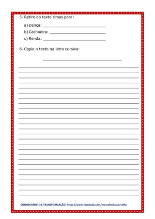 CONHECIMENTO E TRANSFORMAÇÃO: https://www.facebook.com/mayrafreitascarvalho
5- Retire do texto rimas para:
a) Dança: ___________________________
b) Cachoeira: ________________________
c) Renda: ___________________________
6- Copie o texto na letra cursiva:
__________________________________
____________________________________________________
____________________________________________________
____________________________________________________
____________________________________________________
____________________________________________________
____________________________________________________
____________________________________________________
____________________________________________________
____________________________________________________
____________________________________________________
____________________________________________________
____________________________________________________
____________________________________________________
____________________________________________________
____________________________________________________
____________________________________________________
____________________________________________________
____________________________________________________
____________________________________________________
____________________________________________________
____________________________________________________
____________________________________________________
____________________________________________________
____________________________________________________
____________________________________________________
____________________________________________________
 