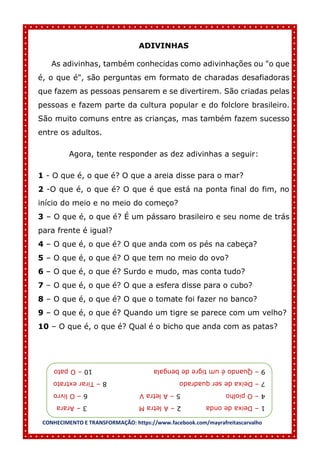 CONHECIMENTO E TRANSFORMAÇÃO: https://www.facebook.com/mayrafreitascarvalho
ADIVINHAS
As adivinhas, também conhecidas como adivinhações ou "o que
é, o que é", são perguntas em formato de charadas desafiadoras
que fazem as pessoas pensarem e se divertirem. São criadas pelas
pessoas e fazem parte da cultura popular e do folclore brasileiro.
São muito comuns entre as crianças, mas também fazem sucesso
entre os adultos.
Agora, tente responder as dez adivinhas a seguir:
1 - O que é, o que é? O que a areia disse para o mar?
2 -O que é, o que é? O que é que está na ponta final do fim, no
início do meio e no meio do começo?
3 – O que é, o que é? É um pássaro brasileiro e seu nome de trás
para frente é igual?
4 – O que é, o que é? O que anda com os pés na cabeça?
5 – O que é, o que é? O que tem no meio do ovo?
6 – O que é, o que é? Surdo e mudo, mas conta tudo?
7 – O que é, o que é? O que a esfera disse para o cubo?
8 – O que é, o que é? O que o tomate foi fazer no banco?
9 – O que é, o que é? Quando um tigre se parece com um velho?
10 – O que é, o que é? Qual é o bicho que anda com as patas?
1
–
Deixa
de
onda
2
–
A
letra
M
3
–
Arara
4
–
O
piolho
5
–
A
letra
V
6
–
O
livro
7
–
Deixa
de
ser
quadrado
8
–
Tirar
extrato
9
–
Quando
é
um
tigre
de
bengala
10
–
O
pato
 