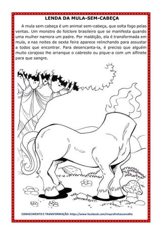 CONHECIMENTO E TRANSFORMAÇÃO: https://www.facebook.com/mayrafreitascarvalho
LENDA DA MULA-SEM-CABEÇA
A mula sem cabeça é um animal sem-cabeça, que solta fogo pelas
ventas. Um monstro do folclore brasileiro que se manifesta quando
uma mulher namora um padre. Por maldição, ela é transformada em
mula, e nas noites de sexta feira aparece relinchando para assustar
a todos que encontrar. Para desencanta-la, é preciso que alguém
muito corajoso lhe arranque o cabresto ou pique-a com um alfinete
para que sangre.
 