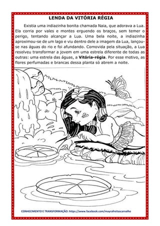 CONHECIMENTO E TRANSFORMAÇÃO: https://www.facebook.com/mayrafreitascarvalho
LENDA DA VITÓRIA RÉGIA
Existia uma indiazinha bonita chamada Naia, que adorava a Lua.
Ela corria por vales e montes erguendo os braços, sem temer o
perigo, tentando alcançar a Lua. Uma bela noite, a indiazinha
aproximou-se de um lago e viu dentro dele a imagem da Lua, lançou-
se nas águas do rio e foi afundando. Comovida pela situação, a Lua
resolveu transformar a jovem em uma estrela diferente de todas as
outras: uma estrela das águas, a Vitória-régia. Por esse motivo, as
flores perfumadas e brancas dessa planta só abrem a noite.
 