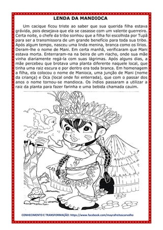 CONHECIMENTO E TRANSFORMAÇÃO: https://www.facebook.com/mayrafreitascarvalho
LENDA DA MANDIOCA
Um cacique ficou triste ao saber que sua querida filha estava
grávida, pois desejava que ela se casasse com um valente guerreiro.
Certa noite, o chefe da tribo sonhou que a filha foi escolhida por Tupã
para ser a transmissora de um grande benefício para toda sua tribo.
Após algum tempo, nasceu uma linda menina, branca como os lírios.
Deram-lhe o nome de Mani. Em certa manhã, verificaram que Mani
estava morta. Enterraram-na na beira de um riacho, onde sua mãe
vinha diariamente regá-la com suas lágrimas. Após alguns dias, a
mãe percebeu que brotava uma planta diferente naquele local, que
tinha uma raiz escura e por dentro era toda branca. Em homenagem
a filha, ela colocou o nome de Manioca, uma junção de Mani (nome
da criança) e Oca (local onde foi enterrada), que com o passar dos
anos o nome tornou-se mandioca. Os índios passaram a utilizar a
raiz da planta para fazer farinha e uma bebida chamada cauim.
 