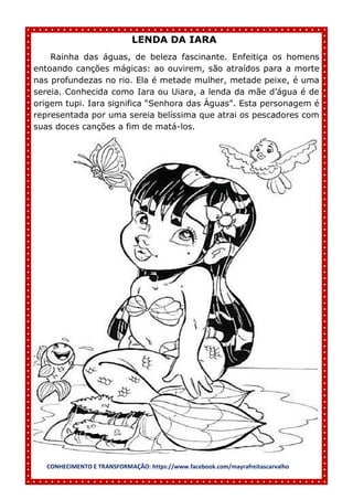 CONHECIMENTO E TRANSFORMAÇÃO: https://www.facebook.com/mayrafreitascarvalho
LENDA DA IARA
Rainha das águas, de beleza fascinante. Enfeitiça os homens
entoando canções mágicas: ao ouvirem, são atraídos para a morte
nas profundezas no rio. Ela é metade mulher, metade peixe, é uma
sereia. Conhecida como Iara ou Uiara, a lenda da mãe d’água é de
origem tupi. Iara significa “Senhora das Águas”. Esta personagem é
representada por uma sereia belíssima que atrai os pescadores com
suas doces canções a fim de matá-los.
 