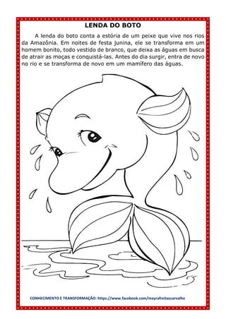 CONHECIMENTO E TRANSFORMAÇÃO: https://www.facebook.com/mayrafreitascarvalho
LENDA DO BOTO
A lenda do boto conta a estória de um peixe que vive nos rios
da Amazônia. Em noites de festa junina, ele se transforma em um
homem bonito, todo vestido de branco, que deixa as águas em busca
de atrair as moças e conquistá-las. Antes do dia surgir, entra de novo
no rio e se transforma de novo em um mamífero das águas.
 