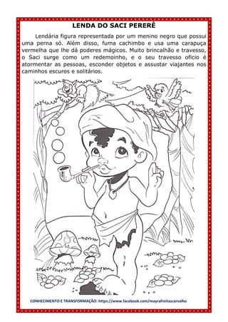 CONHECIMENTO E TRANSFORMAÇÃO: https://www.facebook.com/mayrafreitascarvalho
LENDA DO SACI PERERÊ
Lendária figura representada por um menino negro que possui
uma perna só. Além disso, fuma cachimbo e usa uma carapuça
vermelha que lhe dá poderes mágicos. Muito brincalhão e travesso,
o Saci surge como um redemoinho, e o seu travesso oficio é
atormentar as pessoas, esconder objetos e assustar viajantes nos
caminhos escuros e solitários.
 