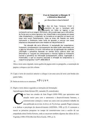 18.
   Abra o texto antes digitado, insira quebra de pagina entre os parágrafos, a numeração de
   pagina e coloque-o em três colunas.


19. Copie o texto do exercício anterior e coloque-o em uma caixa de texto com bordas dos
   quatro lados.

20. Insira no texto as os caracteres:              .


21. Digite o texto abaixo seguindo as instruções de formatação:
   Aprendizagem (fonte Kristen ITC, tamanho 22, centralizado)




   C
              22. om base nos estudos de Jean Piaget (1896-1980), que apresentou uma
                   atenção maior para com a autonomia e desenvolvimento humano, o
                   construtivismo começou a tomar seu curso com seu primeiro trabalho da
                   área publicado na revista Archives de Psychologi, quando Piaget começou
   a se dedicar a psicologia do desenvolvimento (AZENHA, 1998, p.15). E começam a
   nascer as primeiras pesquisas no campo do construtivismo com o auxilio de sua
   empenhada aluna Emilia Ferreiro, onde se encaixam também algumas das idéias de Lev
   Vigotsky (1896-1934) (Revista Nova Escola, 1995, p. 2).
 