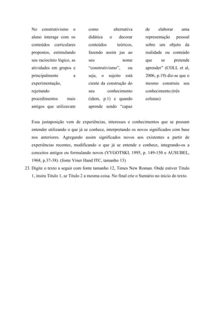 No   construtivismo     o       como             alternativa     de      elaborar      uma
   aluno interage com os           didática     o      decorar      representação       pessoal
   conteúdos    curriculares       conteúdos          teóricos,     sobre um objeto da
   propostos, estimulando          fazendo assim jus ao             realidade ou conteúdo
   seu raciocínio lógico, as       seu                   nome       que        se      pretende
   atividades em grupos e          “construtivismo”,        ou      aprender” (COLL et al,
   principalmente          a       seja,   o   sujeito    está      2006, p.19) diz-se que o
   experimentação,                 ciente da construção do          mesmo construiu seu
   rejeitando                      seu         conhecimento         conhecimento.(três
   procedimentos       mais        (idem, p.1) e quando             colunas)
   antigos que utilizavam          aprende sendo “capaz


   Essa justaposição vem de experiências, interesses e conhecimentos que se possam
   entender utilizando o que já se conhece, interpretando os novos significados com base
   nos anteriores. Agregando assim significados novos aos existentes a partir de
   experiências recentes, modificando o que já se entende e conhece, integrando-os a
   conceitos antigos ou formulando novos (VYGOTSKI, 1995, p. 149-150 e AUSUBEL,
   1968, p.37-38). (fonte Viner Hand ITC, tamanho 13)
23. Digite o texto a seguir com fonte tamanho 12, Times New Roman. Onde estiver Titulo
   1, insira Titulo 1, se Titulo 2 a mesma coisa. No final crie o Sumário no inicio do texto.
 