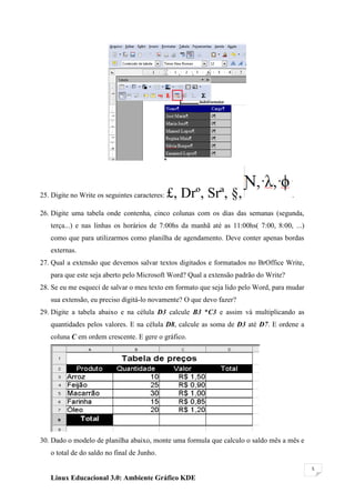 25. Digite no Write os seguintes caracteres:   £, Drº, Srª, §,                       .

26. Digite uma tabela onde contenha, cinco colunas com os dias das semanas (segunda,
   terça...) e nas linhas os horários de 7:00hs da manhã até as 11:00hs( 7:00, 8:00, ...)
   como que para utilizarmos como planilha de agendamento. Deve conter apenas bordas
   externas.
27. Qual a extensão que devemos salvar textos digitados e formatados no BrOffice Write,
   para que este seja aberto pelo Microsoft Word? Qual a extensão padrão do Write?
28. Se eu me esqueci de salvar o meu texto em formato que seja lido pelo Word, para mudar
   sua extensão, eu preciso digitá-lo novamente? O que devo fazer?
29. Digite a tabela abaixo e na célula D3 calcule B3 *C3 e assim vá multiplicando as
   quantidades pelos valores. E na célula D8, calcule as soma de D3 até D7. E ordene a
   coluna C em ordem crescente. E gere o gráfico.




30. Dado o modelo de planilha abaixo, monte uma formula que calculo o saldo mês a mês e
   o total de do saldo no final de Junho.

                                                                                            5

   Linux Educacional 3.0: Ambiente Gráfico KDE
 