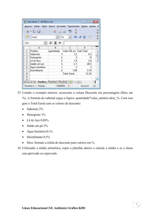 33. Usando o exemplo anterior, acrescente a coluna Desconto em porcentagem (Desc em
   %). A formula do subtotal segue a lógica: quantidade*valor_unitário-desc_%. Com isso
   gere o Total Geral com os valores de desconto:
      Sabonete 2%
      Detergente 1%
      Lã de Aço 0,80%
      Sabão em pó 3%
      Água Sanitária 0,1%
      Desinfetante 0,5%
      Dica: formate a célula do desconto para valores em %.
34. Utilizando a média aritmética, copie a planilha abaixo e calcule a média e se o aluno
   esta aprovado ou reprovado.




                                                                                            7

   Linux Educacional 3.0: Ambiente Gráfico KDE
 