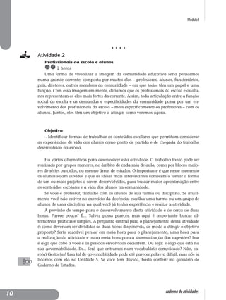 Módulo I
caderno de atividades
Atividade 2
Profissionais da escola e alunos
2 horas
Uma forma de visualizar a imagem da comunidade educativa seria pensarmos
numa grande corrente, composta por muitos elos – professores, alunos, funcionários,
pais, diretores, outros membros da comunidade – em que todos têm um papel e uma
função. Com essa imagem em mente, diríamos que os profissionais da escola e os alu-
nos representam os elos mais fortes da corrente. Assim, toda articulação entre a função
social da escola e as demandas e especificidades da comunidade passa por um en-
volvimento dos profissionais da escola – mais especificamente os professores – com os
alunos. Juntos, eles têm um objetivo a atingir, como veremos agora.
Objetivo
– Identificar formas de trabalhar os conteúdos escolares que permitam considerar
as experiências de vida dos alunos como ponto de partida e de chegada do trabalho
desenvolvido na escola.
Há várias alternativas para desenvolver esta atividade. O trabalho tanto pode ser
realizado por grupos menores, no âmbito de cada sala de aula, como por blocos maio-
res de séries ou ciclos, ou mesmo áreas de estudos. O importante é que nesse momento
os alunos sejam ouvidos e que as idéias mais interessantes comecem a tomar a forma
de um ou mais projetos a serem desenvolvidos, para buscar maior aproximação entre
os conteúdos escolares e a vida dos alunos na comunidade.
Se você é professor, trabalhe com os alunos de sua turma ou disciplina. Se atual-
mente você não estiver no exercício da docência, escolha uma turma ou um grupo de
alunos de uma disciplina na qual você já tenha experiência e realize a atividade.
A previsão de tempo para o desenvolvimento desta atividade é de cerca de duas
horas. Parece pouco? É... Talvez possa parecer, mas aqui é importante buscar al-
ternativas práticas e simples. A pergunta central para o planejamento desta atividade
é: como deveriam ser divididas as duas horas disponíveis, de modo a atingir o objetivo
proposto? Seria razoável pensar em meia hora para o planejamento, uma hora para
a realização da atividade e outra meia hora para a sistematização das sugestões? Isso
é algo que cabe a você e às pessoas envolvidas decidirem. Ou seja: é algo que está na
sua governabilidade. Ih... Será que entramos num vocabulário complicado? Não, ca-
ro(a) Gestor(a)! Essa tal de governabilidade pode até parecer palavra difícil, mas nós já
lidamos com ela na Unidade 5. Se você tem dúvida, basta conferir no glossário do
Caderno de Estudos.
10
 