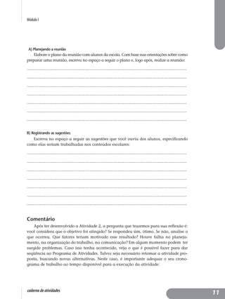 Módulo I
caderno de atividades
A) Planejando a reunião
Elabore o plano da reunião com alunos da escola. Com base nas orientações sobre como
preparar uma reunião, escreva no espaço a seguir o plano e, logo após, realize a reunião:
..................................................................................................................................
..................................................................................................................................
..................................................................................................................................
..................................................................................................................................
..................................................................................................................................
..................................................................................................................................
..................................................................................................................................
B) Registrando as sugestões
Escreva no espaço a seguir as sugestões que você ouviu dos alunos, especificando
como elas seriam trabalhadas nos conteúdos escolares:
..................................................................................................................................
..................................................................................................................................
..................................................................................................................................
..................................................................................................................................
..................................................................................................................................
..................................................................................................................................
..................................................................................................................................
Comentário
Após ter desenvolvido a Atividade 2, a pergunta que trazemos para sua reflexão é:
você considera que o objetivo foi atingido? Se respondeu sim, ótimo. Se não, analise o
que ocorreu. Que fatores teriam motivado esse resultado? Houve falha no planeja-
mento, na organização do trabalho, na comunicação? Em algum momento podem ter
surgido problemas. Caso isso tenha acontecido, veja o que é possível fazer para dar
seqüência ao Programa de Atividades. Talvez seja necessário retomar a atividade pro-
posta, buscando novas alternativas. Neste caso, é importante adequar o seu crono-
grama de trabalho ao tempo disponível para a execução da atividade:
11
 