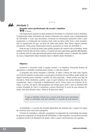 Módulo I
caderno de atividades
Atividade 3
Reunião entre profissionais da escola e famílias
2 horas
Tão importante quanto as duas primeiras atividades é o encontro com as famílias.
A preparação desta atividade tem muitos elementos em comum com o planejamento
da Atividade 1. Caso seja necessário, retornem às orientações anteriores sobre o pla-
nejamento e a realização de reuniões, bem como às dicas sobre boas e más reuniões,
não se esquecendo de que, no final de cada uma delas, deve haver algum encami-
nhamento. Feitas essas observações iniciais, passemos ao tema da Atividade 3.
Pode ser que a escola já tenha uma prática positiva de contato com as famílias. Tanto
melhor! Vocês já têm um bom começo, e a tarefa não deve apresentar grandes dificuldades.
Se, todavia, não há uma aproximação prévia bem-sucedida, maior é o desafio. Em ambos
os casos, é importante deixar bastante claro o objetivo desta Atividade 3.
Objetivo
Promover o encontro entre a equipe escolar e as famílias, buscando formas de
aproximar o trabalho realizado pela escola e a vida dos alunos.
A proposta não deixa margem a dúvidas. A idéia é deixar de lado toda aquela
conversa de chamar os pais para a escola para reclamar de seus filhos, pedir ajuda em
algum mutirão para consertar o prédio ou coisa parecida... Nada contra esse tipo de
iniciativa. Neste momento, porém, o que se quer enfatizar são outras formas de rela-
cionamento. Aqui, a intenção é simplesmente ouvir. Como vimos no Caderno de Es-
tudos, a escola, em geral, não programa um tempo para ouvir o que as famílias têm
a dizer (Unidade 4). Este é o momento, caro(a) Gestor(a)! O ouvir de que estamos fa-
lando tem uma direção clara. Trata-se de procurar saber:
A finalidade e o sucesso da reunião dependem da resposta que o grupo for capaz
de construir para essa única pergunta.
A forma de trabalhar e discutir a pergunta vai depender da criatividade da equipe
de gestores engajados no Programa de Atividades. Como sugestão, você poderá recorrer
a alguma técnica de dinâmica de grupo, sobre a qual conversaremos em seguida.
O que as famílias acham que a escola pode fazer para aproximar
mais os conteúdos com que trabalha e o mundo de seus alunos?
12
 