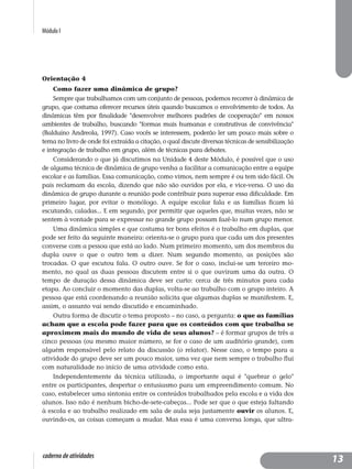 Módulo I
caderno de atividades
Orientação 4
Como fazer uma dinâmica de grupo?
Sempre que trabalhamos com um conjunto de pessoas, podemos recorrer à dinâmica de
grupo, que costuma oferecer recursos úteis quando buscamos o envolvimento de todos. As
dinâmicas têm por finalidade "desenvolver melhores padrões de cooperação" em nossos
ambientes de trabalho, buscando "formas mais humanas e construtivas de convivência"
(Balduíno Andreola, 1997). Caso vocês se interessem, poderão ler um pouco mais sobre o
tema no livro de onde foi extraída a citação, o qual discute diversas técnicas de sensibilização
e integração de trabalho em grupo, além de técnicas para debates.
Considerando o que já discutimos na Unidade 4 deste Módulo, é possível que o uso
de alguma técnica de dinâmica de grupo venha a facilitar a comunicação entre a equipe
escolar e as famílias. Essa comunicação, como vimos, nem sempre é ou tem sido fácil. Os
pais reclamam da escola, dizendo que não são ouvidos por ela, e vice-versa. O uso da
dinâmica de grupo durante a reunião pode contribuir para superar essa dificuldade. Em
primeiro lugar, por evitar o monólogo. A equipe escolar fala e as famílias ficam lá
escutando, caladas... E em segundo, por permitir que aqueles que, muitas vezes, não se
sentem à vontade para se expressar no grande grupo possam fazê-lo num grupo menor.
Uma dinâmica simples e que costuma ter bons efeitos é o trabalho em duplas, que
pode ser feito da seguinte maneira: orienta-se o grupo para que cada um dos presentes
converse com a pessoa que está ao lado. Num primeiro momento, um dos membros da
dupla ouve o que o outro tem a dizer. Num segundo momento, as posições são
trocadas. O que escutou fala. O outro ouve. Se for o caso, inclui-se um terceiro mo-
mento, no qual as duas pessoas discutem entre si o que ouviram uma da outra. O
tempo de duração dessa dinâmica deve ser curto: cerca de três minutos para cada
etapa. Ao concluir o momento das duplas, volta-se ao trabalho com o grupo inteiro. A
pessoa que está coordenando a reunião solicita que algumas duplas se manifestem. E,
assim, o assunto vai sendo discutido e encaminhado.
Outra forma de discutir o tema proposto – no caso, a pergunta: o que as famílias
acham que a escola pode fazer para que os conteúdos com que trabalha se
aproximem mais do mundo de vida de seus alunos? – é formar grupos de três a
cinco pessoas (ou mesmo maior número, se for o caso de um auditório grande), com
alguém responsável pelo relato da discussão (o relator). Nesse caso, o tempo para a
atividade do grupo deve ser um pouco maior, uma vez que nem sempre o trabalho flui
com naturalidade no início de uma atividade como esta.
Independentemente da técnica utilizada, o importante aqui é "quebrar o gelo"
entre os participantes, despertar o entusiasmo para um empreendimento comum. No
caso, estabelecer uma sintonia entre os conteúdos trabalhados pela escola e a vida dos
alunos. Isso não é nenhum bicho-de-sete-cabeças... Pode ser que o que esteja faltando
à escola e ao trabalho realizado em sala de aula seja justamente ouvir os alunos. E,
ouvindo-os, as coisas começam a mudar. Mas essa é uma conversa longa, que ultra-
13
 