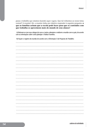 Módulo I
caderno de atividades
passa o trabalho que estamos fazendo aqui e agora. Que tal voltarmos ao nosso tema
central? A reunião! Ah, a reunião tinha por objetivo responder à seguinte pergunta: o
que as famílias acham que a escola pode fazer para que os conteúdos com
que trabalha se aproximem mais do mundo de seus alunos?
A) Reúnam-se com seus colegas de curso e, juntos, planejem e realizem a reunião com os pais, de acordo
com as orientações sobre como planejar e realizar reuniões.
B) Façam o registro da reunião de acordo com a Orientação 3 da Proposta de Trabalho:
..................................................................................................................................
..................................................................................................................................
..................................................................................................................................
..................................................................................................................................
..................................................................................................................................
..................................................................................................................................
..................................................................................................................................
..................................................................................................................................
..................................................................................................................................
..................................................................................................................................
..................................................................................................................................
..................................................................................................................................
..................................................................................................................................
..................................................................................................................................
..................................................................................................................................
..................................................................................................................................
..................................................................................................................................
..................................................................................................................................
..................................................................................................................................
..................................................................................................................................
..................................................................................................................................
14
 