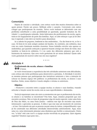Módulo I
caderno de atividades
Comentário
Depois de concluir a atividade, com certeza vocês têm muitos elementos sobre os
quais pensar. Parem um pouco. Reflitam sobre o assunto. Conversem com outros
colegas que participaram da reunião. Talvez vocês tenham se defrontado com um
problema semelhante a uma possibilidade já apontada, quando tratamos da Ati-
vidade 1: a participação reduzida. Antes falávamos dos profissionais da escola; agora,
trata-se do engajamento de parte das famílias. Aqui, só cabe reforçar o que já foi dito:
isso é esperado e não deve ser motivo para desanimar.
Se a adesão foi pequena, lembrem-se das andorinhas... Ou dos bem-te-vis, se for o
caso. Os bem-te-vis nem sempre andam em bandos. Ao contrário, são solitários, mas
com seu canto iluminam manhãs cinzentas. Nosso trabalho envolve não apenas as
andorinhas, que quando começam a aparecer trazem consigo um cheiro de verão, mas
também os bem-te-vis solitários. E é no canto dos diferentes pássaros que está a
harmonia da natureza. Que aves vocês gostariam de ser nessa sinfonia? Quem sabe
vocês gostariam de escrever sobre isso em seus registros?
Atividade 4
Profissionais da escola, alunos e famílias
2 horas
Se vocês vivenciaram a experiência das três atividades anteriores sem dificuldades,
com certeza não terão problemas para desenvolver a próxima. A Atividade 4 envolve
as mesmas pessoas que participaram das iniciativas anteriores e tem a intenção de
colocar no mesmo espaço três públicos: os profissionais da escola, os alunos e suas
famílias. Então, nosso objetivo é muito simples e retoma os anteriores.
Objetivo
– Promover o encontro entre a equipe escolar, os alunos e suas famílias, visando
articular a função social da escola com as suas especificidades e demandas.
Vocês já repararam como são raros os momentos em que os profissionais da escola,
os alunos e as famílias se encontram? Pois bem. Aqui, estamos propondo que esse
encontro aconteça. Não se trata de programar algo de muito especial, como uma festa
de Dias das Mães, ou uma Festa Junina – embora esse tipo de encontro seja muito
interessante e aproxime as pessoas. A idéia é que esse seja um momento de conversa
– só isso. Um instante em que as pessoas ouçam umas às outras, compartilhando o que
já foi construído nas diferentes atividades desenvolvidas anteriormente. Aqui, mais
uma vez, seria interessante planejar uma dinâmica que facilite a comunicação. Outra
vez, "a bola" está com você e a equipe escolar envolvida no programa. Quer alguma
sugestão? Estamos aqui para isso...
15
 