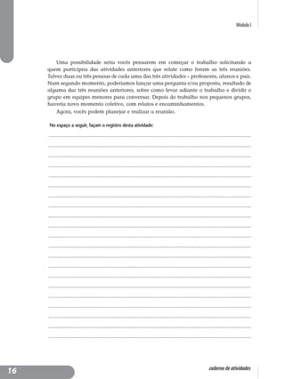 Módulo I
caderno de atividades
Uma possibilidade seria vocês pensarem em começar o trabalho solicitando a
quem participou das atividades anteriores que relate como foram as três reuniões.
Talvez duas ou três pessoas de cada uma das três atividades – professores, alunos e pais.
Num segundo momento, poderíamos lançar uma pergunta e/ou proposta, resultado de
alguma das três reuniões anteriores, sobre como levar adiante o trabalho e dividir o
grupo em equipes menores para conversar. Depois do trabalho nos pequenos grupos,
haveria novo momento coletivo, com relatos e encaminhamentos.
Agora, vocês podem planejar e realizar a reunião.
No espaço a seguir, façam o registro desta atividade:
..................................................................................................................................
..................................................................................................................................
..................................................................................................................................
..................................................................................................................................
..................................................................................................................................
..................................................................................................................................
..................................................................................................................................
..................................................................................................................................
..................................................................................................................................
..................................................................................................................................
..................................................................................................................................
..................................................................................................................................
..................................................................................................................................
..................................................................................................................................
..................................................................................................................................
..................................................................................................................................
..................................................................................................................................
..................................................................................................................................
..................................................................................................................................
..................................................................................................................................
..................................................................................................................................
16
 