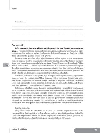 Módulo I
caderno de atividades
4. continuação
..................................................................................................................................
..................................................................................................................................
..................................................................................................................................
..................................................................................................................................
..................................................................................................................................
Comentário
O fechamento desta atividade vai depender do que for encaminhado no
grupo. Fiquem atentos(as) aos acontecimentos, procurando estar abertos(as) ao apro-
veitamento das melhores idéias. Lembrem-se da importância de ser flexíveis, habili-
dade fundamental quando se lida com grupos.
Para concluir o trabalho, talvez seja interessante utilizar algum recurso para mostrar
como a força do coletivo organizado pode mudar muitas coisas. Que tal, por exemplo,
fazer uma dinâmica com aquela bela poesia de Carlos Drummond de Andrade, "Mãos
dadas" (ver: Módulo 1, Caderno de Estudos, Unidade 3)? Solicitem às pessoas que fiquem
de olhos fechados por um momento, enquanto alguém com boa voz faz a leitura do
texto. Se quiserem um clima ainda mais forte, ponham uma música suave ao fundo. No
final, o brilho no olhar das pessoas vai mostrar o efeito da atividade.
Concluído o trabalho. Será que há algo mais por fazer? Agora vocês não podem ter
mais dúvidas – é o registro, claro! Hora de parar, refletir e escrever. Com certeza, vocês
têm muito o que dizer. Se tiverem tempo, releiam os registros anteriores, refletindo
sobre sua caminhada nessas semanas do Programa de Atividades. Está dando traba-
lho? Sim, por certo... Mas está valendo a pena, não?
Se todas as atividades deste Caderno foram realizadas e seus objetivos atingidos,
vocês podem se considerar com habilidades para desenvolver várias outras reuniões
com novos propósitos, como por exemplo: a) discutir formas de aproximação entre a
escola e a comunidade, envolvendo não apenas aqueles que possuem uma ligação
direta com a escola, mas também todas as pessoas que desejam colaborar (ex-alunos,
empresários, membros de associações, voluntários); b) avaliar o trabalho realizado e
planejar os próximos passos envolvendo todos os membros da comunidade escolar.
Caro(a) Gestor(a),
Chegamos ao fim das atividades do Módulo I. Se você foi capaz de realizar todas
elas, parabéns! Caso contrário, reflita sobre os motivos que o(a) impediram de fazê-lo.
Lidar com imprevistos, lembre-se, é uma importante habilidade para a gestão! Con-
cluída a tarefa, relaxe... Ganhe força para outros estudos e atividades.
17
 