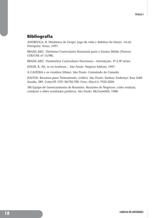 Módulo I
caderno de atividades
Bibliografia
ANDREOLA, B. Dinâmica de Grupo: jogo da vida e didática do futuro. 14.ed.
Petrópolis: Vozes, 1997.
BRASIL.MEC. Diretrizes Curriculares Nacionais para o Ensino Médio (Parecer
CEB/CNE nº 15/98).
BRASIL.MEC. Parâmetros Curriculares Nacionais – Introdução. 5ª à 8ª séries.
EDLER, R. Ah, se eu Soubesse... São Paulo: Negócio Editora, 1997.
A CADEIRA e os vizinhos (filme). São Paulo: Consulado do Canadá.
JUNTOS. Recursos para Treinamento, (vídeo). São Paulo: Siamar. Endereço: Rua Adib
Auada, 289, Cotia/SP. CEP: 06750-700. Fone: (0xx11) 7922-2026.
3M Equipe de Gerenciamento de Reuniões. Reuniões de Negócios: como realizar,
conduzir e obter resultados positivos. São Paulo: McGrawHill, 1988.
18
 