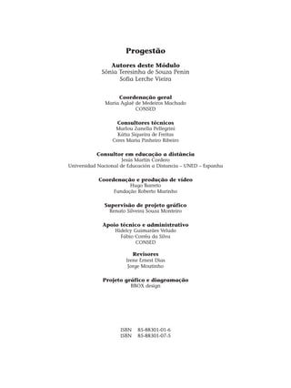 Progestão
Autores deste Módulo
Sônia Teresinha de Souza Penin
Sofia Lerche Vieira
Coordenação geral
Maria Aglaê de Medeiros Machado
CONSED
Consultores técnicos
Marlou Zanella Pellegrini
Kátia Siqueira de Freitas
Ceres Maria Pinheiro Ribeiro
Consultor em educação a distância
Jesús Martín Cordero
Universidad Nacional de Educación a Distancia – UNED – Espanha
Coordenação e produção de vídeo
Hugo Barreto
Fundação Roberto Marinho
Supervisão de projeto gráfico
Renato Silveira Souza Monteiro
Apoio técnico e administrativo
Hidelcy Guimarães Veludo
Fábio Corrêa da Silva
CONSED
Revisores
Irene Ernest Dias
Jorge Moutinho
Projeto gráfico e diagramação
BBOX design
ISBN 85-88301-01-6
ISBN 85-88301-07-5
 