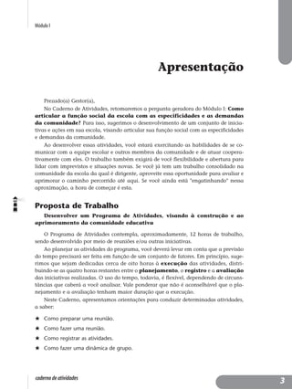 Módulo I
caderno de atividades
Apresentação
Prezado(a) Gestor(a),
No Caderno de Atividades, retomaremos a pergunta geradora do Módulo I: Como
articular a função social da escola com as especificidades e as demandas
da comunidade? Para isso, sugerimos o desenvolvimento de um conjunto de inicia-
tivas e ações em sua escola, visando articular sua função social com as especificidades
e demandas da comunidade.
Ao desenvolver essas atividades, você estará exercitando as habilidades de se co-
municar com a equipe escolar e outros membros da comunidade e de atuar coopera-
tivamente com eles. O trabalho também exigirá de você flexibilidade e abertura para
lidar com imprevistos e situações novas. Se você já tem um trabalho consolidado na
comunidade da escola da qual é dirigente, aproveite essa oportunidade para avaliar e
aprimorar o caminho percorrido até aqui. Se você ainda está "engatinhando" nessa
aproximação, a hora de começar é esta.
Proposta de Trabalho
Desenvolver um Programa de Atividades, visando à construção e ao
aprimoramento da comunidade educativa
O Programa de Atividades contempla, aproximadamente, 12 horas de trabalho,
sendo desenvolvido por meio de reuniões e/ou outras iniciativas.
Ao planejar as atividades do programa, você deverá levar em conta que a previsão
do tempo precisará ser feita em função de um conjunto de fatores. Em princípio, suge-
rimos que sejam dedicadas cerca de oito horas à execução das atividades, distri-
buindo-se as quatro horas restantes entre o planejamento, o registro e a avaliação
das iniciativas realizadas. O uso do tempo, todavia, é flexível, dependendo de circuns-
tâncias que caberá a você analisar. Vale ponderar que não é aconselhável que o pla-
nejamento e a avaliação tenham maior duração que a execução.
Neste Caderno, apresentamos orientações para conduzir determinadas atividades,
a saber:
Como preparar uma reunião.
Como fazer uma reunião.
Como registrar as atividades.
Como fazer uma dinâmica de grupo.
3
 