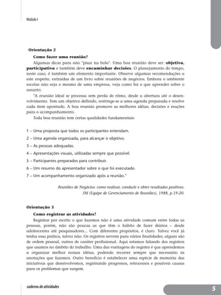 Módulo I
caderno de atividades
Orientação 2
Como fazer uma reunião?
Algumas dicas para não "pisar na bola". Uma boa reunião deve ser: objetiva,
participativa e também deve encaminhar decisões. O planejamento do tempo,
neste caso, é também um elemento importante. Observe algumas recomendações a
este respeito, extraídas de um livro sobre reuniões de negócios. Embora o ambiente
escolar não seja o mesmo de uma empresa, veja como há o que aprender sobre o
assunto.
"A reunião ideal se processa sem perda de ritmo, desde a abertura até o desen-
volvimento. Tem um objetivo definido, restringe-se a uma agenda preparada e resolve
cada item apontado. A boa reunião promove as melhores idéias, decisões e reações
para o acompanhamento.
Toda boa reunião tem certas qualidades fundamentais:
1 – Uma proposta que todos os participantes entendam.
2 – Uma agenda organizada, para alcançar o objetivo.
3 – As pessoas adequadas.
4 – Apresentações visuais, utilizadas sempre que possível.
5 – Participantes preparados para contribuir.
6 – Um resumo do apresentador sobre o que foi executado.
7 – Um acompanhamento organizado após a reunião."
Reuniões de Negócios: como realizar, conduzir e obter resultados positivos.
3M (Equipe de Gerenciamento de Reuniões), 1988, p.19-20.
Orientação 3
Como registrar as atividades?
Registrar por escrito o que fazemos não é uma atividade comum entre todas as
pessoas, porém, não são poucas as que têm o hábito de fazer diários – desde
adolescentes até pesquisadores... Com diferentes propósitos, é claro. Talvez você já
tenha essa prática, talvez não. Os registros servem para vários finalidades; alguns são
de ordem pessoal, outros de caráter profissional. Aqui estamos falando dos registros
que usamos no âmbito do trabalho. Uma das vantagens do registro é que aprendemos
a organizar melhor nossas idéias, podendo recorrer sempre que necessário às
anotações que fazemos. Outro benefício é estabelecer uma espécie de memória das
iniciativas que desenvolvemos, registrando progressos, retrocessos e possíveis causas
para os problemas que surgem.
5
 