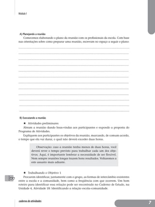 Módulo I
caderno de atividades
A) Planejando a reunião
Comecemos elaborando o plano da reunião com os profissionais da escola. Com base
nas orientações sobre como preparar uma reunião, escrevam no espaço a seguir o plano:
..................................................................................................................................
..................................................................................................................................
..................................................................................................................................
..................................................................................................................................
..................................................................................................................................
..................................................................................................................................
..................................................................................................................................
..................................................................................................................................
..................................................................................................................................
..................................................................................................................................
..................................................................................................................................
..................................................................................................................................
B) Executando a reunião
Atividades preliminares
Abram a reunião dando boas-vindas aos participantes e expondo a proposta do
Programa de Atividades.
Expliquem aos participantes os objetivos da reunião, marcando, de comum acordo,
o tempo que ela vai durar, o qual não deverá exceder duas horas.
Trabalhando o Objetivo 1
Procurem identificar, juntamente com o grupo, as formas de intercâmbio existentes
entre a escola e a comunidade, bem como a freqüência com que ocorrem. Um bom
roteiro para identificar essa relação pode ser encontrado no Caderno de Estudo, na
Unidade 4, Atividade 18: Identificando a relação escola–comunidade.
Observação: caso a reunião tenha menos de duas horas, você
deverá rever o tempo previsto para trabalhar cada um dos obje-
tivos. Aqui, é importante lembrar a necessidade de ser flexível.
Nem sempre reuniões longas trazem bons resultados. Voltaremos a
este assunto mais adiante.
7
 