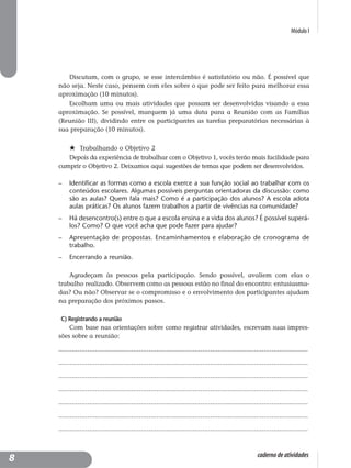 Módulo I
caderno de atividades
Discutam, com o grupo, se esse intercâmbio é satisfatório ou não. É possível que
não seja. Neste caso, pensem com eles sobre o que pode ser feito para melhorar essa
aproximação (10 minutos).
Escolham uma ou mais atividades que possam ser desenvolvidas visando a essa
aproximação. Se possível, marquem já uma data para a Reunião com as Famílias
(Reunião III), dividindo entre os participantes as tarefas preparatórias necessárias à
sua preparação (10 minutos).
Trabalhando o Objetivo 2
Depois da experiência de trabalhar com o Objetivo 1, vocês terão mais facilidade para
cumprir o Objetivo 2. Deixamos aqui sugestões de temas que podem ser desenvolvidos.
– Identificar as formas como a escola exerce a sua função social ao trabalhar com os
conteúdos escolares. Algumas possíveis perguntas orientadoras da discussão: como
são as aulas? Quem fala mais? Como é a participação dos alunos? A escola adota
aulas práticas? Os alunos fazem trabalhos a partir de vivências na comunidade?
– Há desencontro(s) entre o que a escola ensina e a vida dos alunos? É possível superá-
los? Como? O que você acha que pode fazer para ajudar?
– Apresentação de propostas. Encaminhamentos e elaboração de cronograma de
trabalho.
– Encerrando a reunião.
Agradeçam às pessoas pela participação. Sendo possível, avaliem com elas o
trabalho realizado. Observem como as pessoas estão no final do encontro: entusiasma-
das? Ou não? Observar se o compromisso e o envolvimento dos participantes ajudam
na preparação dos próximos passos.
C) Registrando a reunião
Com base nas orientações sobre como registrar atividades, escrevam suas impres-
sões sobre a reunião:
..................................................................................................................................
..................................................................................................................................
..................................................................................................................................
..................................................................................................................................
..................................................................................................................................
..................................................................................................................................
..................................................................................................................................
8
 
