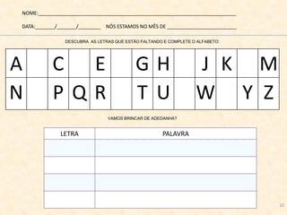 NOME:_______________________________________________________________________
DATA:_______/_______/________ NÓS ESTAMOS NO MÊS DE _________________________
DESCUBRA AS LETRAS QUE ESTÃO FALTANDO E COMPLETE O ALFABETO:
VAMOS BRINCAR DE ADEDANHA?
LETRA PALAVRA
A C E G H J K M
N P Q R T U W Y Z
10
 