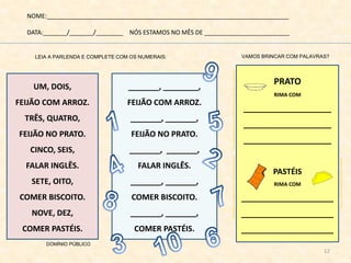 NOME:_______________________________________________________________________
DATA:_______/_______/________ NÓS ESTAMOS NO MÊS DE _________________________
LEIA A PARLENDA E COMPLETE COM OS NUMERAIS:
_______, ________,
FEIJÃO COM ARROZ.
_______, _______,
FEIJÃO NO PRATO.
_______, _______,
FALAR INGLÊS.
_______, _______,
COMER BISCOITO.
_______, _______,
COMER PASTÉIS.
VAMOS BRINCAR COM PALAVRAS?
PRATO
RIMA COM
____________________
____________________
____________________
PASTÉIS
RIMA COM
_____________________
_____________________
_____________________
UM, DOIS,
FEIJÃO COM ARROZ.
TRÊS, QUATRO,
FEIJÃO NO PRATO.
CINCO, SEIS,
FALAR INGLÊS.
SETE, OITO,
COMER BISCOITO.
NOVE, DEZ,
COMER PASTÉIS.
DOMÍNIO PÚBLICO
http://desenhospaintcolor.blogspot.com.br/2010/07/tracos-de-prato-e-garfo-para-colorir.htmlhttp://pedradeclariana.blogspot.com.br/2012/03/578-troca-do-pastel.html
http://gartic.uol.com.br/sundae/desenho-jogo/1241195222
12
 
