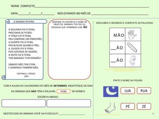 NOME COMPLETO__________________________________________________________________________
DATA:_______/_______/________ NÓS ESTAMOS NO MÊS DE _____________________________________
DESENHE OU ESCREVA O NOME DE
OBJETOS, ANIIMAIS, FRUTAS OU
PESSOAS QUE TERMINEM COM ÃO:
COM A AJUDA DO CALENDÁRIO DO MÊS DE SETEMBRO, IDENTIFIQUE OS DIAS
DA SEMANA QUE NÃO TÊM A PALAVRA NO NOME E
ESCREVA ABAIXO.
NESTES DIAS DA SEMANA VOCÊ VAI À ESCOLA? ____________________
FEIRA
M Ã O
Ã O
Ã O
DESCUBRA O SEGREDO E COMPLETE AS PALAVRAS:
LUA RUA
PÉ ZÉ
PINTE O NOME DA FIGURA:
A SEGUNDA FOI À FEIRA,
PRECISAVA DE FEIJÃO;
A TERÇA FOI À FEIRA,
PRA COMPRAR UM PIMENTÃO;
A QUARTA FOI À FEIRA,
PRA BUSCAR QUIABO E PÃO;
A QUINTA FOI À FEIRA,
POIS GOSTAVA DE AGRIÃO;
A SEXTA FOI À FEIRA,
TEM BANANA? TEM MAMÃO?
SÁBADO NÃO TEM FEIRA
E DOMINGO TAMBÉM NÃO.
CAPPARELLI, SÉRGIO.
2003
A SEMANA INTEIRA
http://www.superkid.com.br/colorir/corpo_humano/index.php
http://galeria.colorir.com/comida/pao-e-pasta/pao-pintado-por-multiplicacao-dos-paes-762483.html
http://www.buscarjogos.com.br/caozinho-para-colorir/
http://www.superkid.com.br/colorir/corpo_humano/index.php
14
 