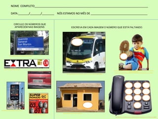 ESCREVA EM CADA IMAGEM O NÚMERO QUE ESTÁ FALTANDO:
CIRCULE OS NÚMEROS QUE
APARECEM NAS IMAGENS:
NOME COMPLETO__________________________________________________________________________
DATA:_______/_______/________ NÓS ESTAMOS NO MÊS DE _____________________________________
http://www.skyscrapercity.com/showthread.php?t=587627
http://brnoticias.com/jornal-extra-online/
http://www.diariodorio.com/paraiso-do-mate/
http://ondequasetudopodeacontecer.blogspot.com.br/
http://marcozx.blogspot.com.br/
http://cidaderiodejaneiro.olx.com.br/vendo-onibus-urbano-em-rio-de-janeiro-iid-260266083
http://www.wholesale-childrens-clothes.com/pt/p/sapatos-de-beb%C3%AA-sapatos-de-crian%C3%A7
a-do-beb%C3%AA-lindo
-de-sola-macia-sapatos-sapatos-de-beb%C3%AA-confort%C3%A1vel-Desportos-roxo-p1370.html
http://mendessibara.com.br/?author=2&paged=6
http://www.clasf.com.br/telefone-sem-fio-amplificado-deficientes-auditivos-idosos-em-s%C3%A3o-paulo-687603
 