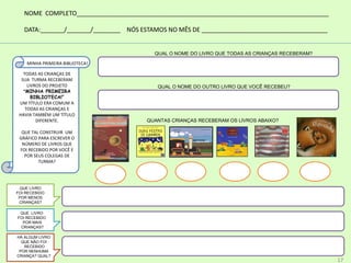 QUANTAS CRIANÇAS RECEBERAM OS LIVROS ABAIXO?
MINHA PRIMEIRA BIBLIOTECA!
TODAS AS CRIANÇAS DE
SUA TURMA RECEBERAM
LIVROS DO PROJETO
“MINHA PRIMEIRA
BIBLIOTECA!”
UM TÍTULO ERA COMUM A
TODAS AS CRIANÇAS E
HAVIA TAMBÉM UM TÍTULO
DIFERENTE.
QUE TAL CONSTRUIR UM
GRÁFICO PARA ESCREVER O
NÚMERO DE LIVROS QUE
FOI RECEBIDO POR VOCÊ E
POR SEUS COLEGAS DE
TURMA?
QUAL O NOME DO LIVRO QUE TODAS AS CRIANÇAS RECEBERAM?
QUAL O NOME DO OUTRO LIVRO QUE VOCÊ RECEBEU?
QUE LIVRO
FOI RECEBIDO
POR MENOS
CRIANÇAS?
QUE LIVRO
FOI RECEBIDO
POR MAIS
CRIANÇAS?
HÁ ALGUM LIVRO
QUE NÃO FOI
RECEBIDO
POR NENHUMA
CRIANÇA? QUAL?
NOME COMPLETO__________________________________________________________________________
DATA:_______/_______/________ NÓS ESTAMOS NO MÊS DE _____________________________________
17
 